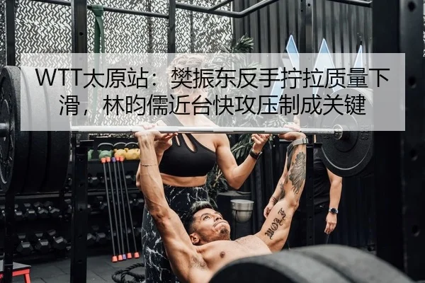 WTT太原站：樊振东反手拧拉质量下滑，林昀儒近台快攻压制成关键