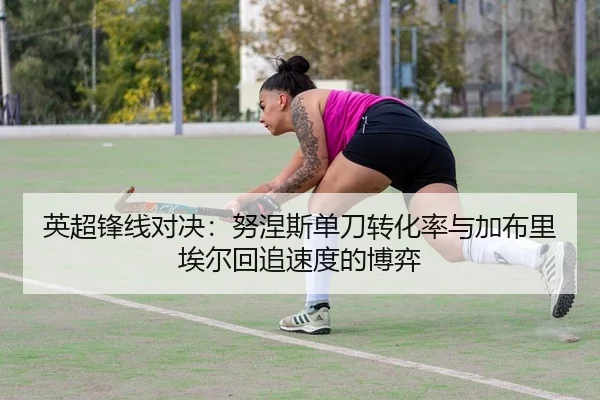 英超锋线对决：努涅斯单刀转化率与加布里埃尔回追速度的博弈 - yaxin